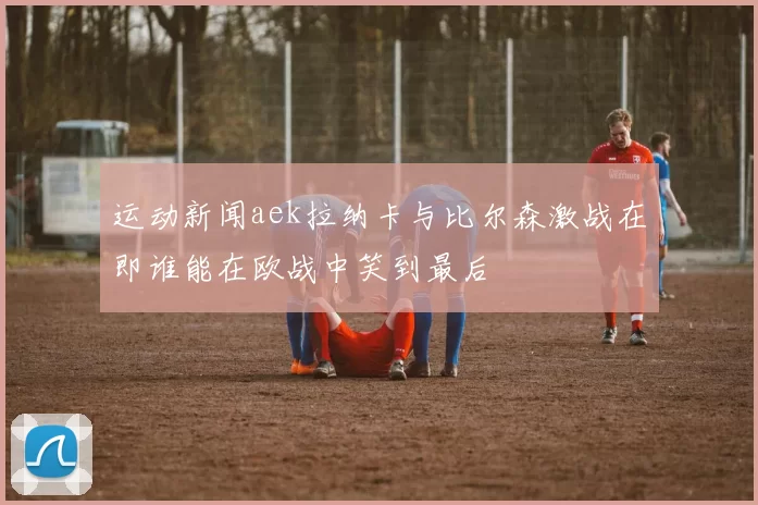 运动新闻aek拉纳卡与比尔森激战在即谁能在欧战中笑到最后