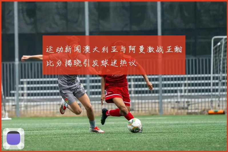 运动新闻澳大利亚与阿曼激战正酣比分揭晓引发球迷热议