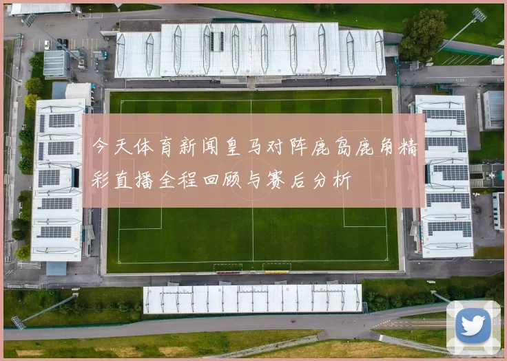 今天体育新闻皇马对阵鹿岛鹿角精彩直播全程回顾与赛后分析