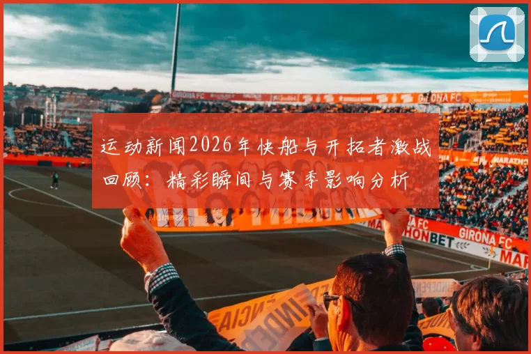 运动新闻2026年快船与开拓者激战回顾：精彩瞬间与赛季影响分析