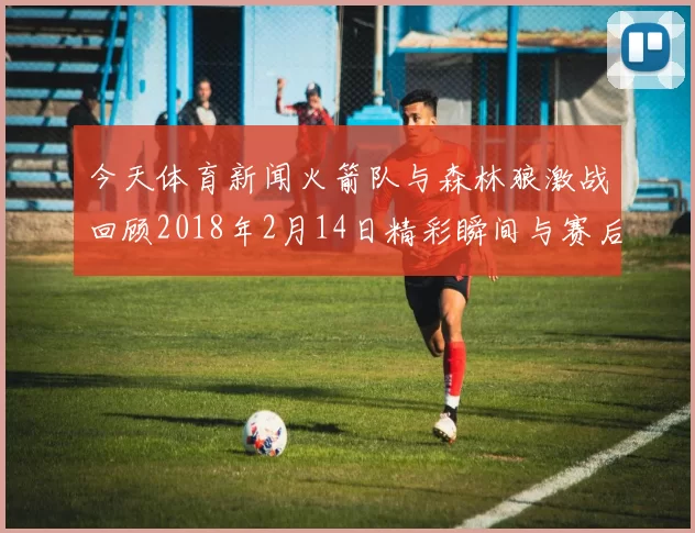 今天体育新闻火箭队与森林狼激战回顾2018年2月14日精彩瞬间与赛后分析