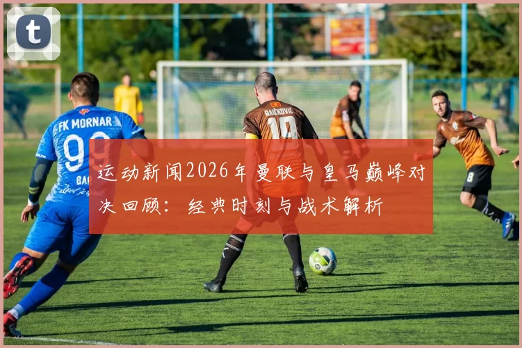 运动新闻2026年曼联与皇马巅峰对决回顾：经典时刻与战术解析